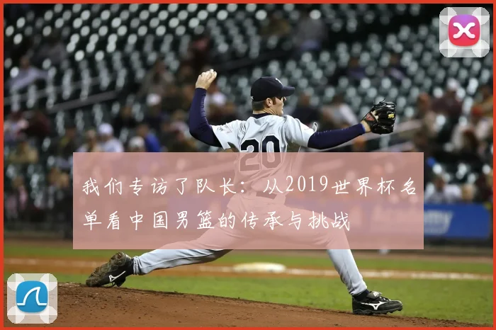 我们专访了队长：从2019世界杯名单看中国男篮的传承与挑战