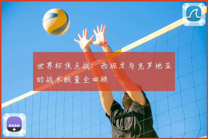 世界杯焦点战：西班牙与克罗地亚的战术较量全回顾