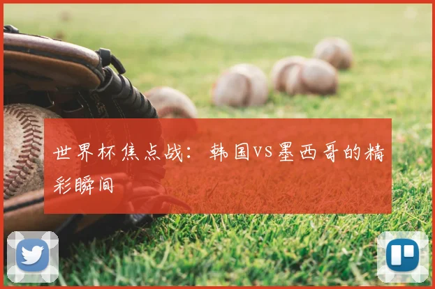 世界杯焦点战：韩国vs墨西哥的精彩瞬间