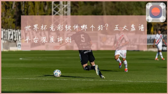 世界杯竞彩软件哪个好？五大靠谱平台深度评测
