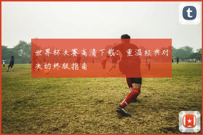 世界杯决赛高清下载:重温经典对决的终极指南