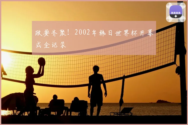 政要齐聚!2002年韩日世界杯开幕式全记录