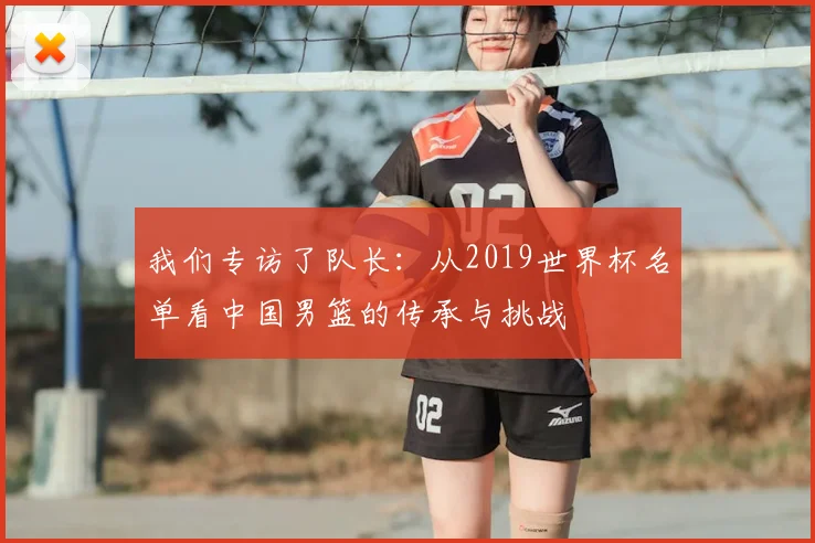 我们专访了队长：从2019世界杯名单看中国男篮的传承与挑战