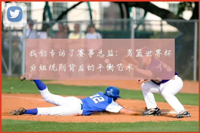我们专访了赛事总监：男篮世界杯分组规则背后的平衡艺术