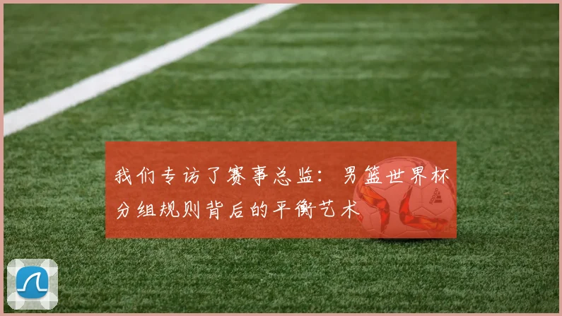 我们专访了赛事总监：男篮世界杯分组规则背后的平衡艺术